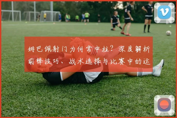 姆巴佩射门为何常中柱？深度解析前锋技巧、战术选择与比赛中的运气成分