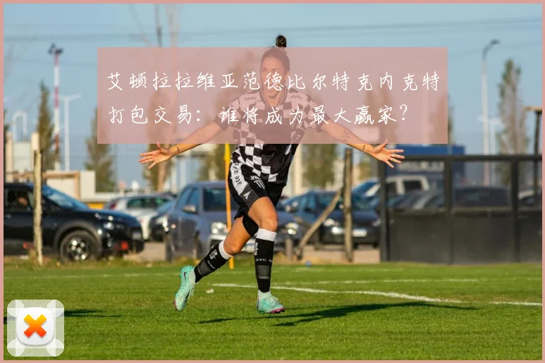 艾顿拉拉维亚范德比尔特克内克特打包交易:谁将成为最大赢家?