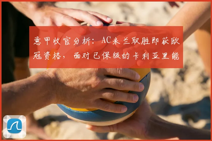 意甲收官分析：AC米兰取胜即获欧冠资格，面对已保级的卡利亚里能否如愿？
