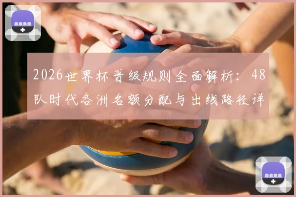 2026世界杯晋级规则全面解析：48队时代各洲名额分配与出线路径详解