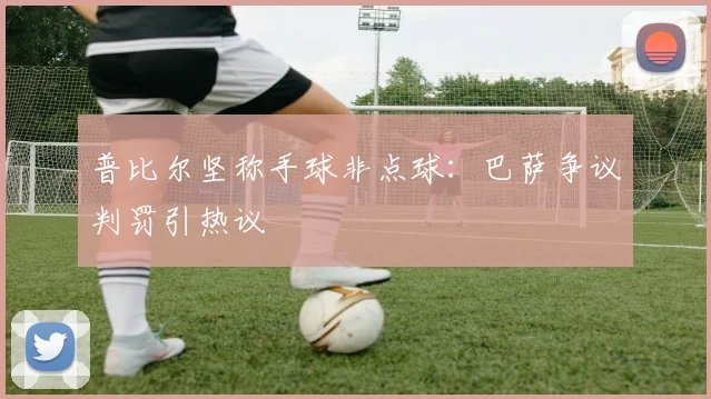 普比尔坚称手球非点球:巴萨争议判罚引热议