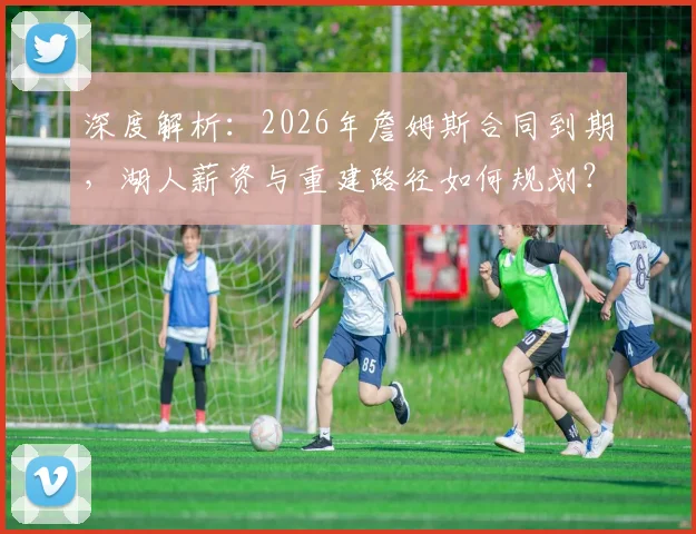 深度解析：2026年詹姆斯合同到期，湖人薪资与重建路径如何规划？