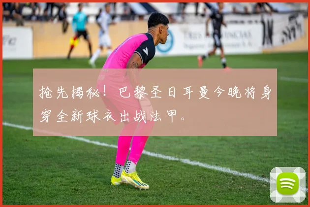 抢先揭秘！巴黎圣日耳曼今晚将身穿全新球衣出战法甲。