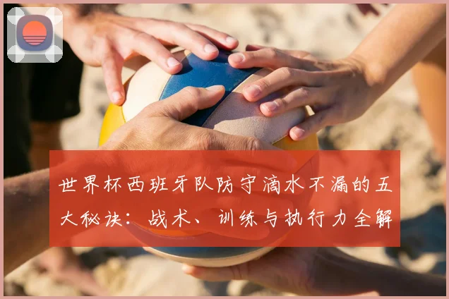 世界杯西班牙队防守滴水不漏的五大秘诀：战术、训练与执行力全解析