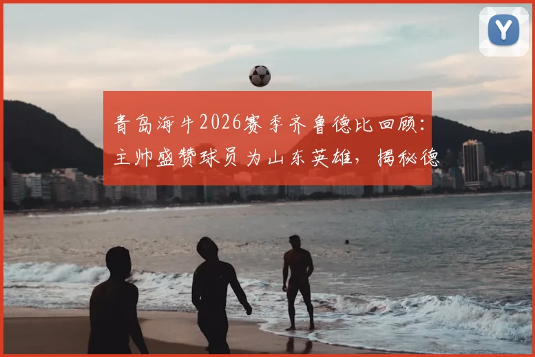 青岛海牛2026赛季齐鲁德比回顾：主帅盛赞球员为山东英雄，揭秘德比战精彩看点与深远影响