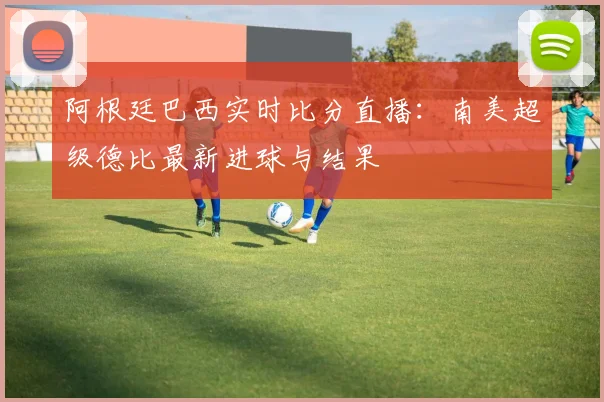 阿根廷巴西实时比分直播:南美超级德比最新进球与结果